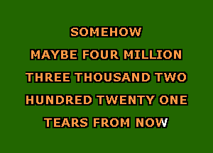 SOMEHOW
MAYBE FOUR MILLION
THREE THOUSAND TWO
HUNDRED TWENTY ONE
TEARS FROM NOW