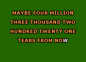 MAYBE FOUR MILLION
THREE THOUSAND TWO
HUNDRED TWENTY ONE

TEARS FROM NOW