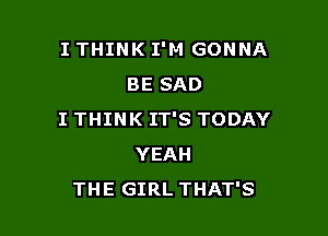 I THINK I'M GONNA
BE SAD

I THINK IT'S TODAY
YEAH
THE GIRL THAT'S