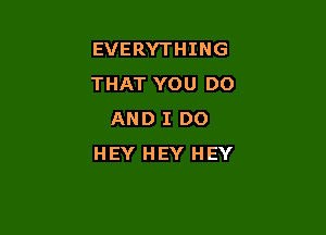 EVERYTHING
THAT YOU DO

AND I DO
HEY HEY HEY