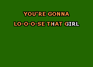 YOU'RE GONNA
LO-O-O-SE THAT GIRL