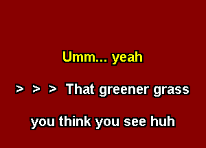 Umm... yeah

That greener grass

you think you see huh