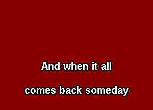 And when it all

comes back someday