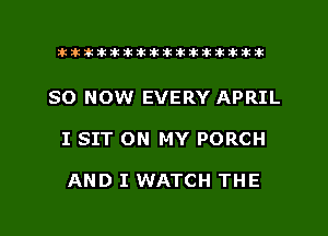 ahlhillillilliittticitiitk 2ik381k

SO NOW EVERY APRIL

I SIT ON MY PORCH

AND I WATCH THE

g