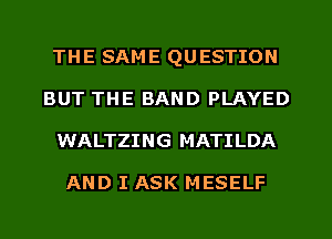 THE SAME QUESTION
BUT THE BAND PLAYED
WALTZING MATILDA

AND I ASK MESELF