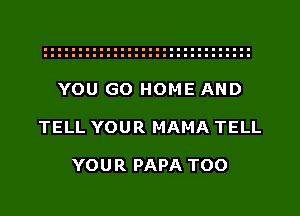 YOU GO HOME AND
TELL YOUR MAMA TELL

YOUR PAPA TOO
