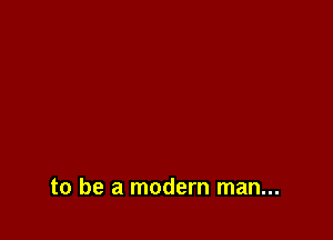 to be a modern man...