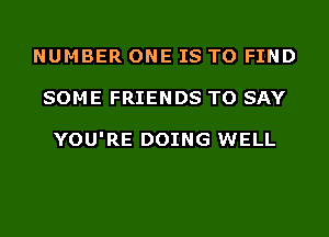 NUMBER ONE IS TO FIND
SOME FRIENDS TO SAY

YOU'RE DOING WELL