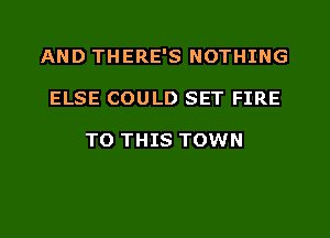 AND THERE'S NOTHING
ELSE COULD SET FIRE

TO THIS TOWN