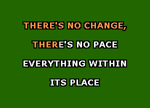 THERE'S N0 CHANGE,
THERE'S NO PACE
EVERYTHING WITHIN

ITS PLACE