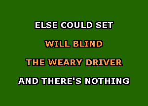 ELSE COULD SET
WILL BLIND

THE WEARY DRIVER

AND THERE'S NOTHING

g