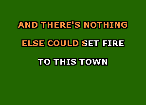 AND THERE'S NOTHING
ELSE COULD SET FIRE

TO THIS TOWN