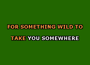 FOR SOMETHING WILD TO

TAKE YOU SOM EWHERE