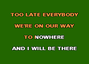 TOO LATE EVERYBODY

WE'RE ON OUR WAY

TO NOWHERE

AND I WILL BE THERE