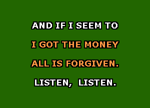 AND IF I SEEM TO
I GOT THE MONEY

ALL IS FORGIVEN .

LISTEN, LISTEN.