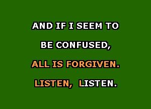 AND IF I SEEM TO

BE CONFUSED,

ALL IS FORGIVEN .

LISTEN, LISTEN.