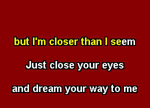 but I'm closer than I seem

Just close your eyes

and dream your way to me