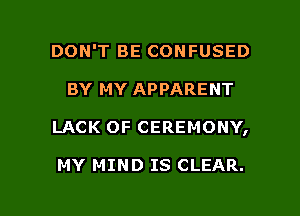 DON'T BE CONFUSED
BY MY APPARENT

LACK OF CEREMONY,

MY MIND IS CLEAR.

g