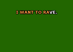 I WANT TO RAVE.