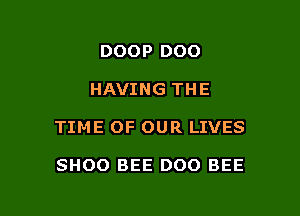 DOOP DOO

HAVING THE

TIME OF OUR LIVES

SHOO BEE DOO BEE