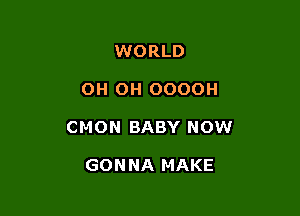 WORLD

OH OH OOOOH

CMON BABY NOW

GONNA MAKE