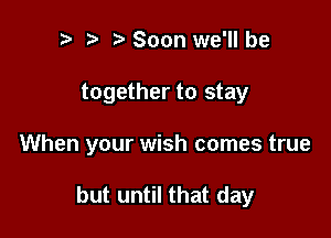 t' Soon we'll be
together to stay

When your wish comes true

but until that day