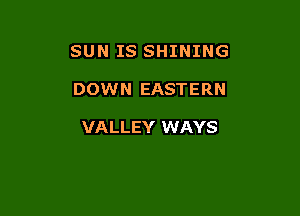 SUN IS SHINING

DOWN EASTERN

VALLEY WAYS