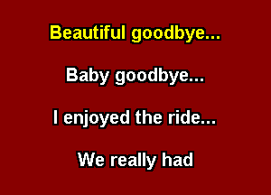 Beautiful goodbye...
Baby goodbye...

I enjoyed the ride...

We really had