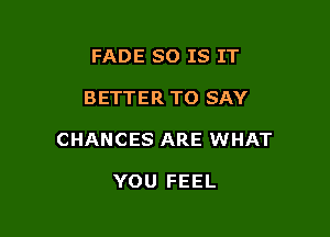 FADE SO IS IT

BETTER TO SAY

CHANCES ARE WHAT

YOU FEEL