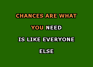 CHANCES ARE WHAT

YOU NEED

IS LIKE EVERYON E

ELSE