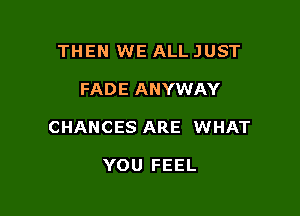THEN WE ALL JUST

FADE ANYWAY

CHANCES ARE WHAT

YOU FEEL