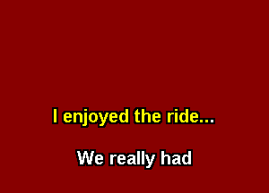 I enjoyed the ride...

We really had