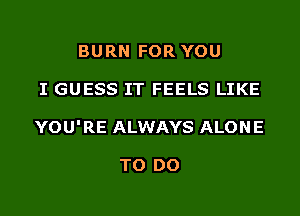 BURN FOR YOU
I GUESS IT FEELS LIKE
YOU'RE ALWAYS ALONE

TO DO