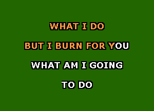 WHAT I DO

BUT I BURN FOR YOU

WHAT AM I GOING

TO DO