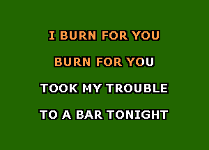 I BURN FOR YOU
BURN FOR YOU

TOOK MY TROUBLE

TO A BAR TONIGHT