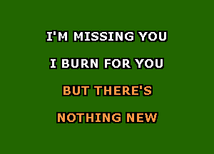 I'M MISSING YOU

I BURN FOR YOU
BUT THERE'S

NOTHING NEW