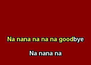 Na nana na na na goodbye

Na nana na