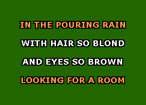 IN THE POURING RAIN
WITH HAIR SO BLOND
AND EYES SO BROWN

LOOKING FOR A ROOM