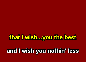 that l wish...you the best

and I wish you nothin' less