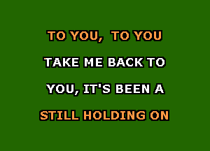 TO YOU, TO YOU

TAKE ME BACK TO

YOU, IT'S BEEN A

STILL HOLDING ON