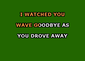 I WATCHED YOU

WAVE GOODBYE AS

YOU DROVE AWAY