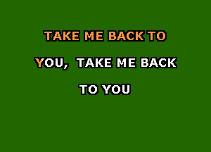 TAKE ME BACK TO

YOU, TAKE ME BACK

TO YOU