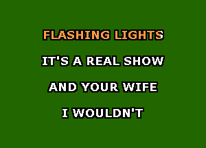 FLASHING LIGHTS

IT'S A REAL SHOW

AND YOUR WIFE

I WOULDN'T