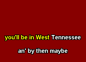 you'll be in West Tennessee

an' by then maybe
