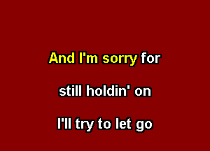 And I'm sorry for

still holdin' on

I'll try to let go