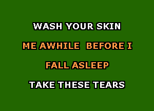 WASH YOUR SKIN
ME AWHILE BEFORE I
FALL ASLEEP

TAKE TH ESE TEARS