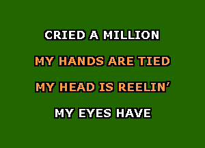 CRIED A MILLION

MY HANDS ARE TIED

MY HEAD IS REELIN'

MY EYES HAVE