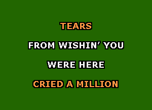 TEARS
FROM WISHIN' YOU

WERE HERE

CRIED A MILLION