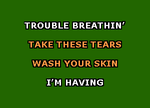 TROUBLE BREATHIN'
TAKE THESE TEARS

WASH YOUR SKIN

I'M HAVING

g