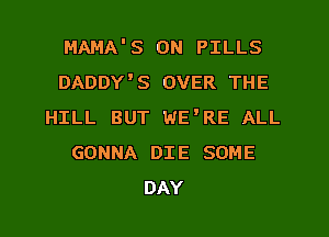 MAMA'S 0N PILLS
DADDY'S OVER THE
HILL BUT WE'RE ALL
GONNA DIE SOME
DAY
